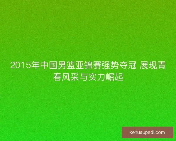 2015年中国男篮亚锦赛强势夺冠 展现青春风采与实力崛起 2015年中国男篮亚锦赛强势夺冠 展现青春风采与实力崛起