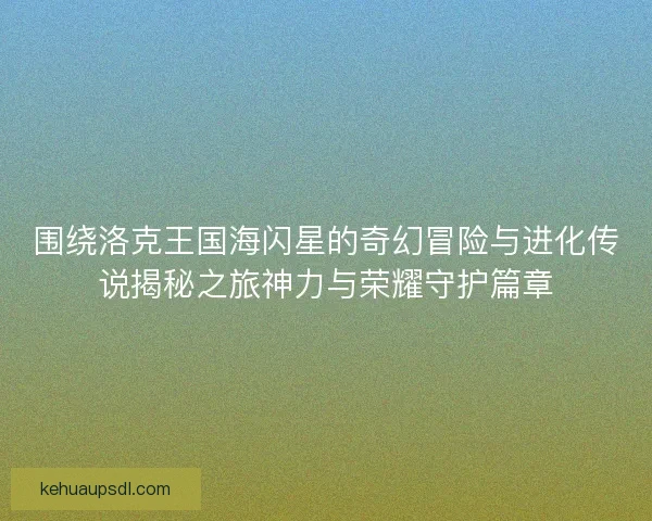 围绕洛克王国海闪星的奇幻冒险与进化传说揭秘之旅神力与荣耀守护篇章