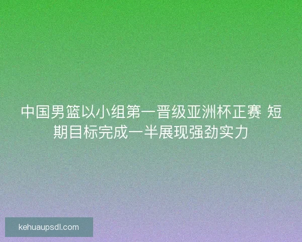中国男篮以小组第一晋级亚洲杯正赛 短期目标完成一半展现强劲实力 中国男篮以小组第一晋级亚洲杯正赛 短期目标完成一半展现强劲实力