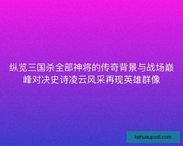 纵览三国杀全部神将的传奇背景与战场巅峰对决史诗凌云风采再现英雄群像