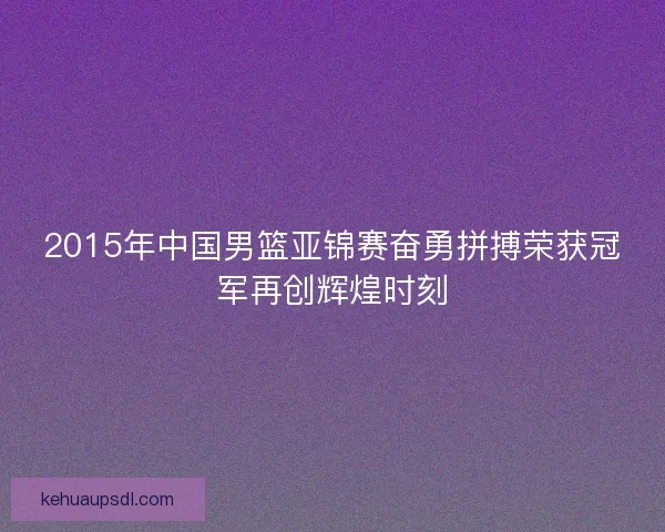 2015年中国男篮亚锦赛奋勇拼搏荣获冠军再创辉煌时刻