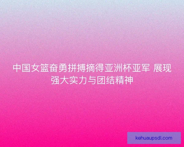 中国女篮奋勇拼搏摘得亚洲杯亚军 展现强大实力与团结精神