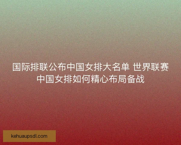国际排联公布中国女排大名单 世界联赛中国女排如何精心布局备战