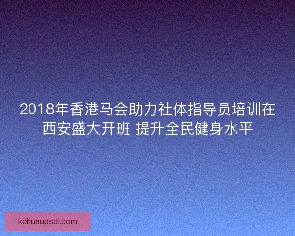 2018年香港马会助力社体指导员培训在西安盛大开班 提升全民健身水平 2018年香港马会助力社体指导员培训在西安盛大开班 提升全民健身水平