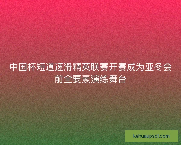 中国杯短道速滑精英联赛开赛成为亚冬会前全要素演练舞台
