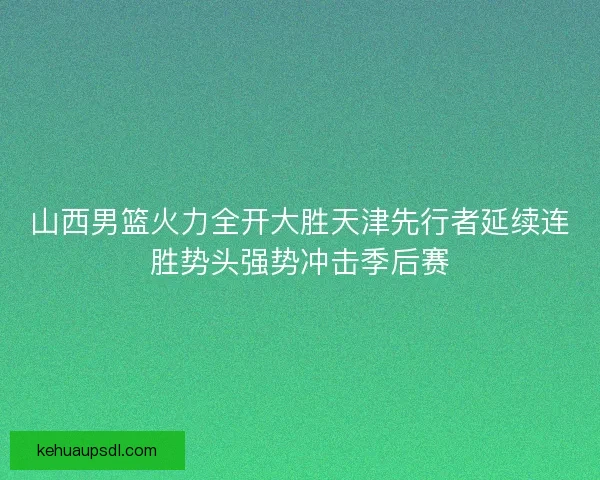 山西男篮火力全开大胜天津先行者延续连胜势头强势冲击季后赛
