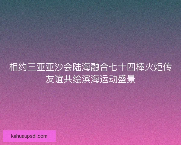 相约三亚亚沙会陆海融合七十四棒火炬传友谊共绘滨海运动盛景