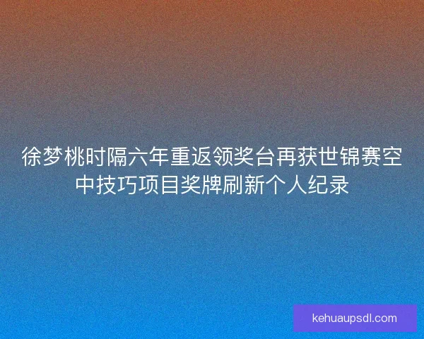 徐梦桃时隔六年重返领奖台再获世锦赛空中技巧项目奖牌刷新个人纪录