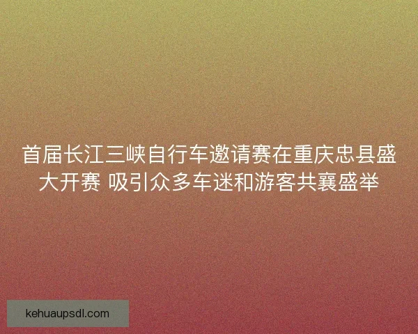 首届长江三峡自行车邀请赛在重庆忠县盛大开赛 吸引众多车迷和游客共襄盛举