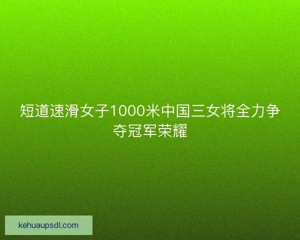 短道速滑女子1000米中国三女将全力争夺冠军荣耀 短道速滑女子1000米中国三女将全力争夺冠军荣耀