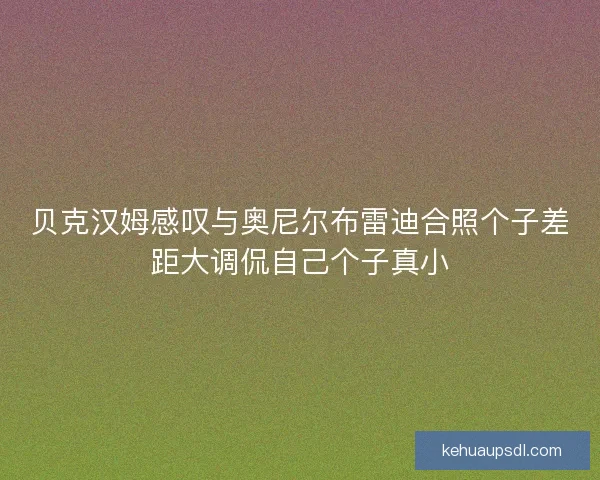 贝克汉姆感叹与奥尼尔布雷迪合照个子差距大调侃自己个子真小 贝克汉姆感叹与奥尼尔布雷迪合照个子差距大调侃自己个子真小