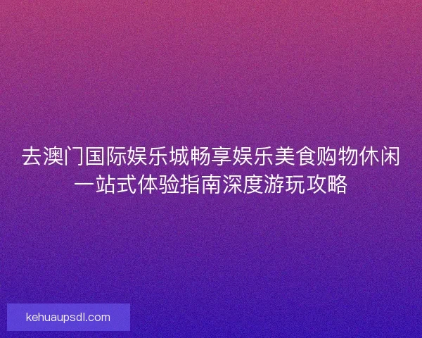 去澳门国际娱乐城畅享娱乐美食购物休闲一站式体验指南深度游玩攻略
