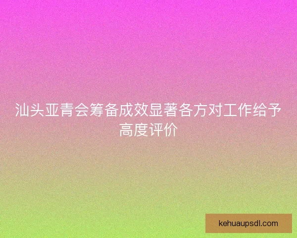 汕头亚青会筹备成效显著各方对工作给予高度评价 汕头亚青会筹备成效显著各方对工作给予高度评价