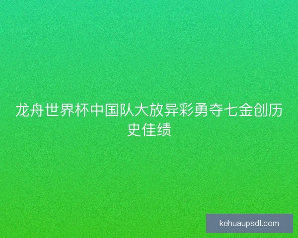 龙舟世界杯中国队大放异彩勇夺七金创历史佳绩