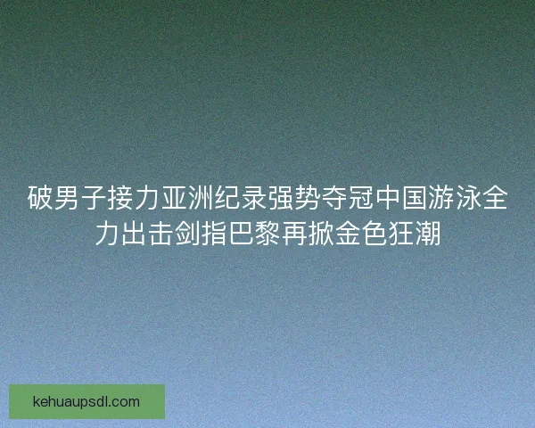 破男子接力亚洲纪录强势夺冠中国游泳全力出击剑指巴黎再掀金色狂潮