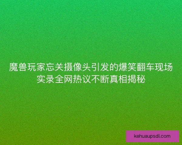 魔兽玩家忘关摄像头引发的爆笑翻车现场实录全网热议不断真相揭秘