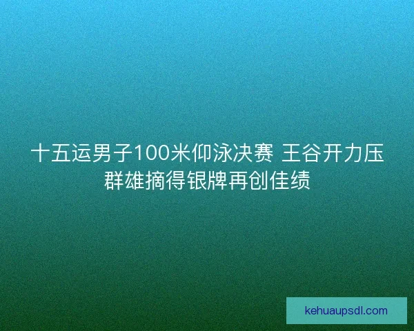 十五运男子100米仰泳决赛 王谷开力压群雄摘得银牌再创佳绩